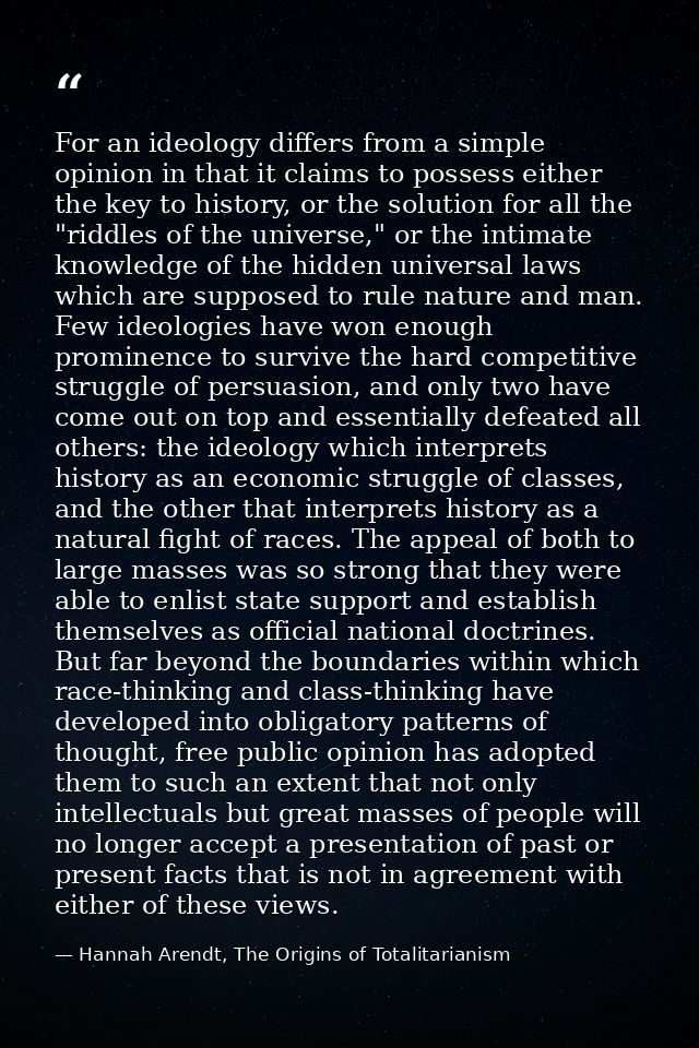 For an ideology differs from a simple opinion in that it claims to possess either the key to history, or the solution fo — Hannah Arendt, The Origins of Totalitarianism