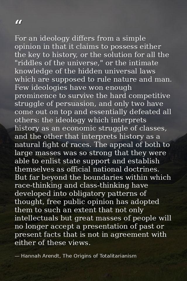 For an ideology differs from a simple opinion in that it claims to possess either the key to history, or the solution fo — Hannah Arendt, The Origins of Totalitarianism