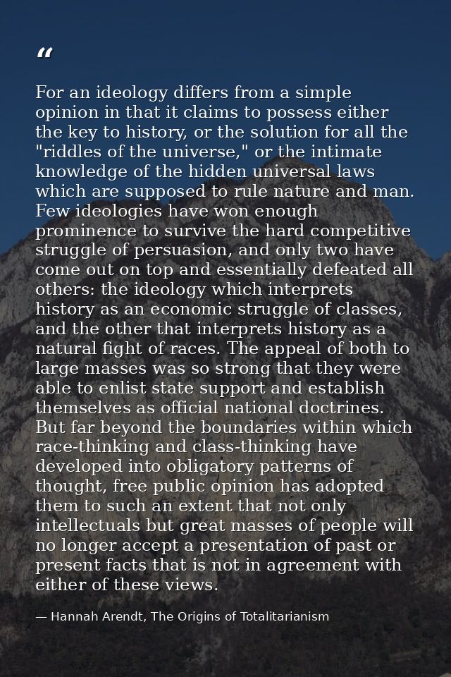 For an ideology differs from a simple opinion in that it claims to possess either the key to history, or the solution fo — Hannah Arendt, The Origins of Totalitarianism