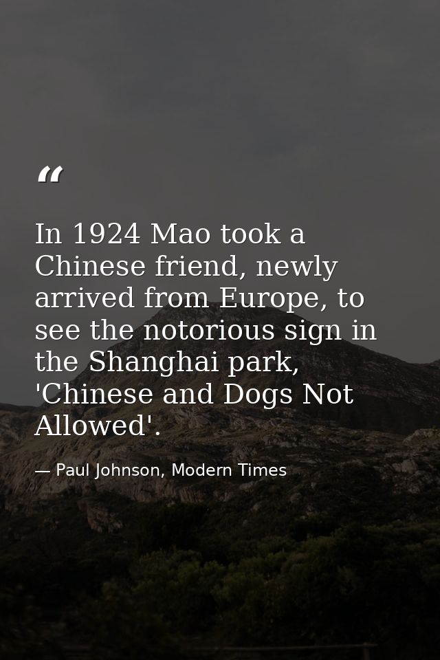 In 1924 Mao took a Chinese friend, newly arrived from Europe, to see the notorious sign in the Shanghai park, 'Chinese a — Paul Johnson, Modern Times