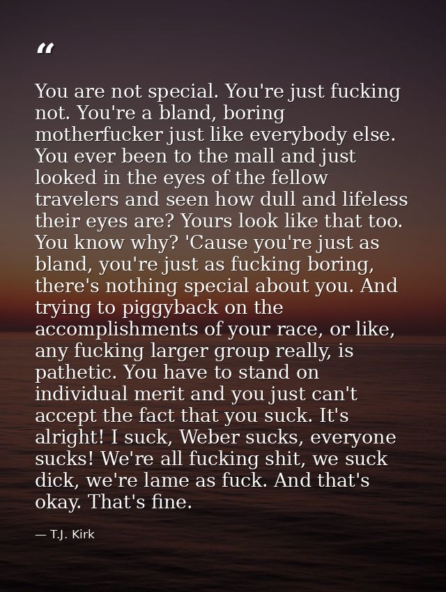 You are not special. You're just fucking not. You're a bland, boring motherfucker just like everybody else. You ever bee — T.J. Kirk