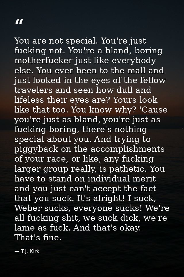 You are not special. You're just fucking not. You're a bland, boring motherfucker just like everybody else. You ever bee — T.J. Kirk