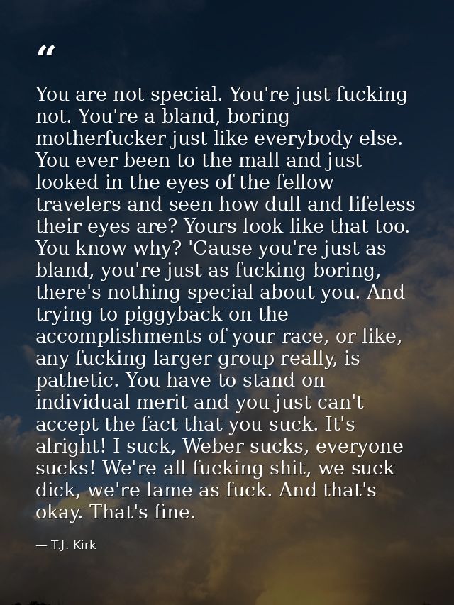 You are not special. You're just fucking not. You're a bland, boring motherfucker just like everybody else. You ever bee — T.J. Kirk