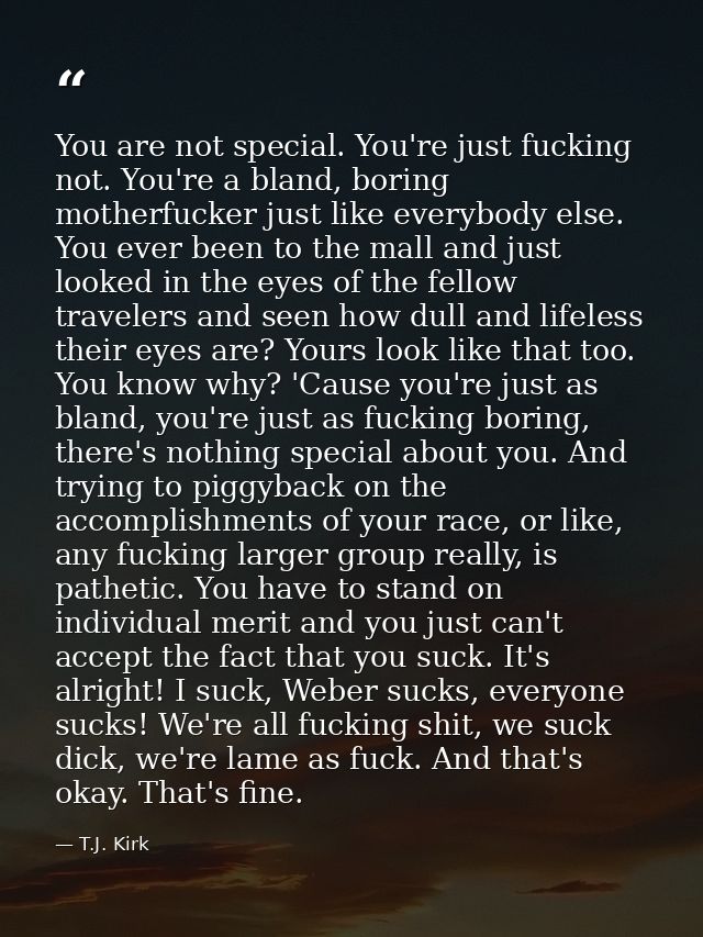 You are not special. You're just fucking not. You're a bland, boring motherfucker just like everybody else. You ever bee — T.J. Kirk