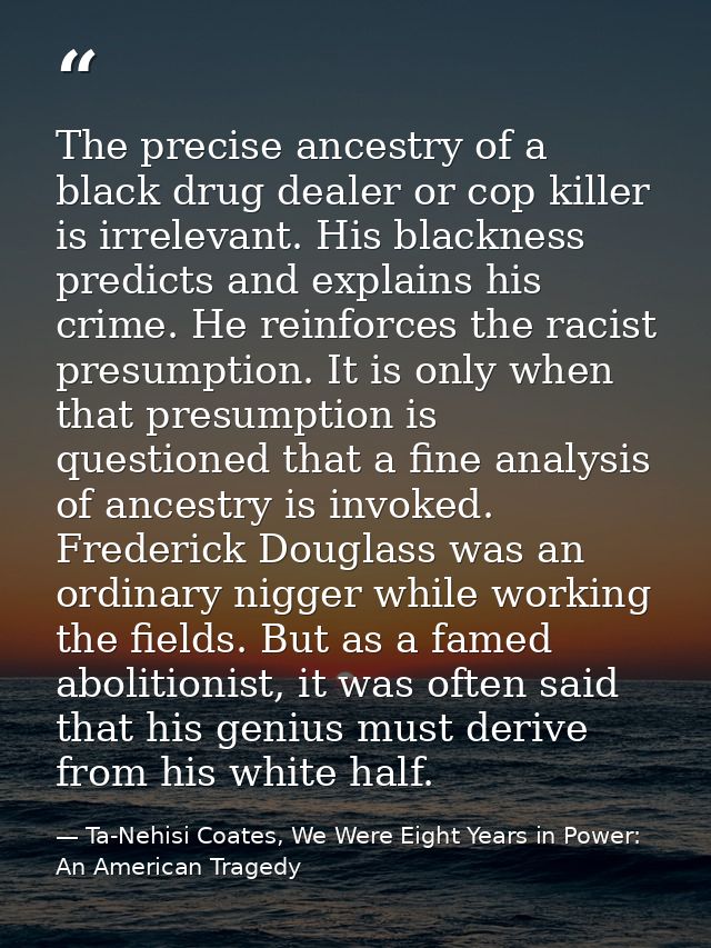 The precise ancestry of a black drug dealer or cop killer is irrelevant. His blackness predicts and explains his crime.  — Ta-Nehisi Coates, We Were Eight Years in Power: An American Tragedy