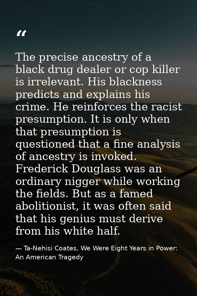 The precise ancestry of a black drug dealer or cop killer is irrelevant. His blackness predicts and explains his crime.  — Ta-Nehisi Coates, We Were Eight Years in Power: An American Tragedy