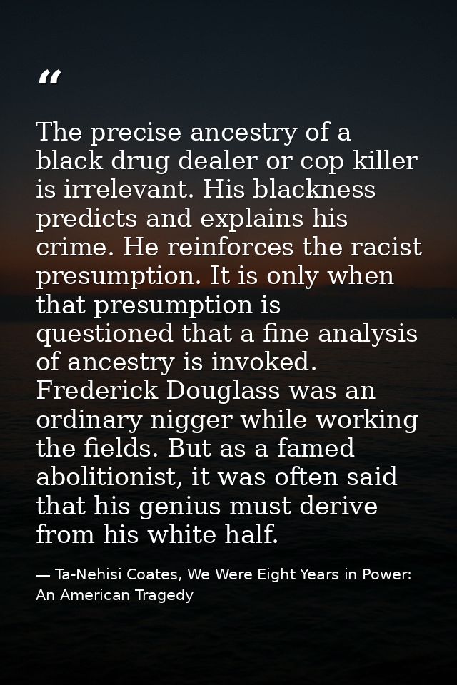 The precise ancestry of a black drug dealer or cop killer is irrelevant. His blackness predicts and explains his crime.  — Ta-Nehisi Coates, We Were Eight Years in Power: An American Tragedy