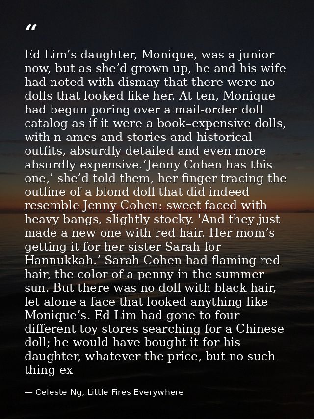 Ed Lim’s daughter, Monique, was a junior now, but as she’d grown up, he and his wife had noted with dismay that there we — Celeste Ng, Little Fires Everywhere