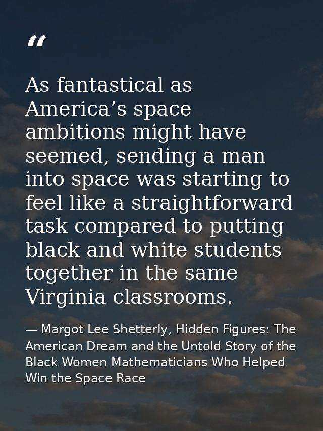 As fantastical as America’s space ambitions might have seemed, sending a man into space was starting to feel like a stra — Margot Lee Shetterly, Hidden Figures: The American Dream and the Untold Story of the Black Women Mathematicians Who Helped Win the Space Race
