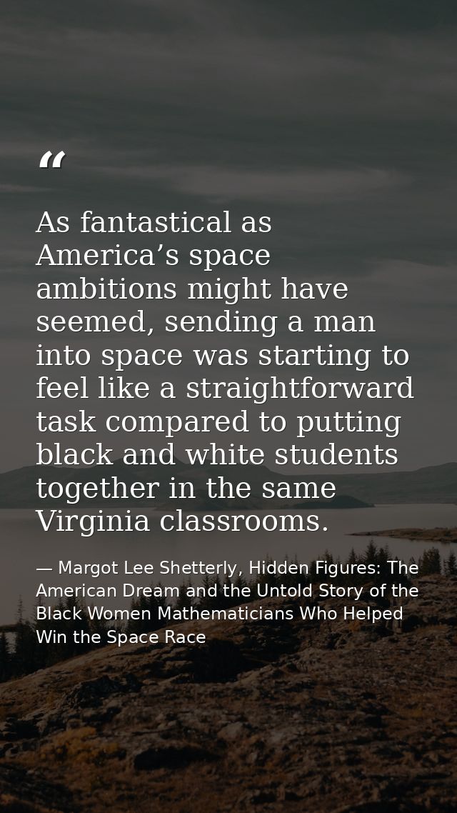 As fantastical as America’s space ambitions might have seemed, sending a man into space was starting to feel like a stra — Margot Lee Shetterly, Hidden Figures: The American Dream and the Untold Story of the Black Women Mathematicians Who Helped Win the Space Race