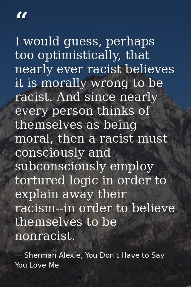 I would guess, perhaps too optimistically, that nearly ever racist believes it is morally wrong to be racist. And since  — Sherman Alexie, You Don't Have to Say You Love Me
