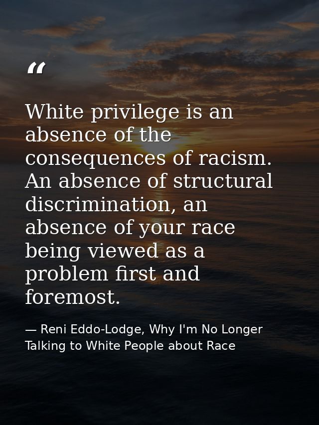 White privilege is an absence of the consequences of racism. An absence of structural discrimination, an absence of your — Reni Eddo-Lodge, Why I'm No Longer Talking to White People about Race