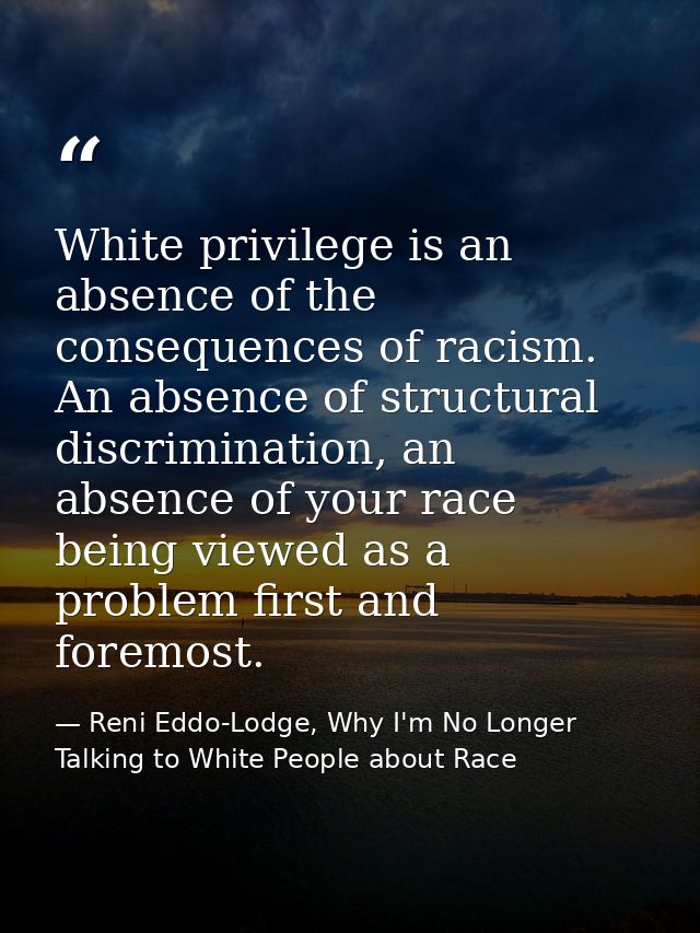 White privilege is an absence of the consequences of racism. An absence of structural discrimination, an absence of your — Reni Eddo-Lodge, Why I'm No Longer Talking to White People about Race