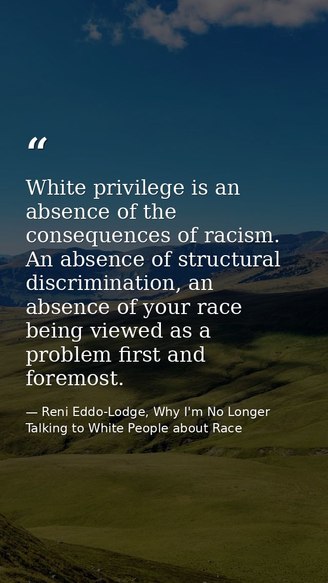 White privilege is an absence of the consequences of racism. An absence of structural discrimination, an absence of your — Reni Eddo-Lodge, Why I'm No Longer Talking to White People about Race