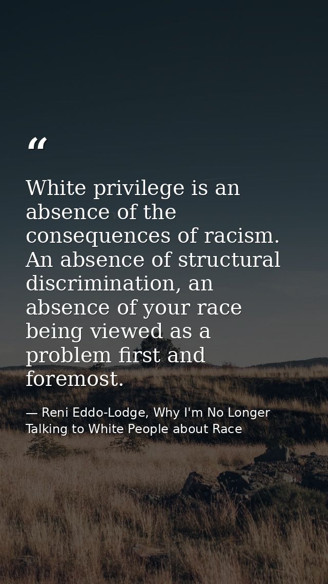 White privilege is an absence of the consequences of racism. An absence of structural discrimination, an absence of your — Reni Eddo-Lodge, Why I'm No Longer Talking to White People about Race