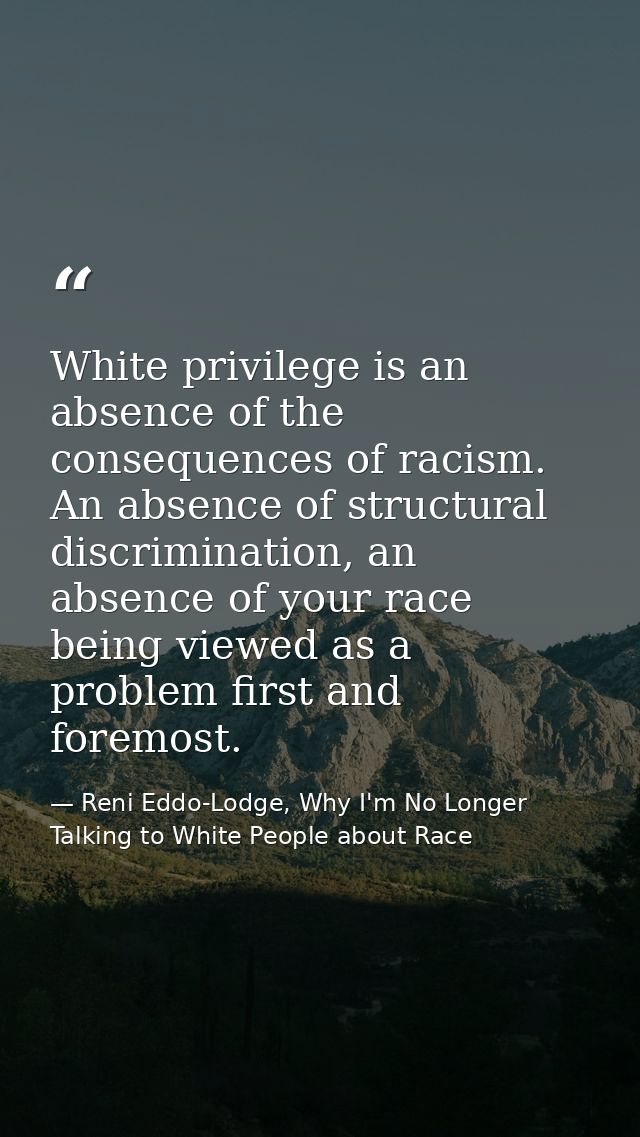 White privilege is an absence of the consequences of racism. An absence of structural discrimination, an absence of your — Reni Eddo-Lodge, Why I'm No Longer Talking to White People about Race