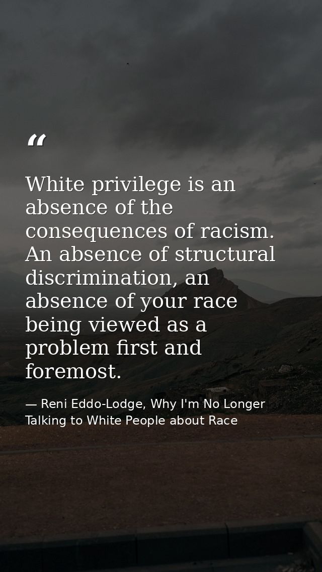 White privilege is an absence of the consequences of racism. An absence of structural discrimination, an absence of your — Reni Eddo-Lodge, Why I'm No Longer Talking to White People about Race