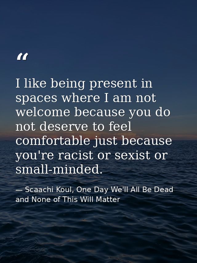 I like being present in spaces where I am not welcome because you do not deserve to feel comfortable just because you're — Scaachi Koul, One Day We'll All Be Dead and None of This Will Matter
