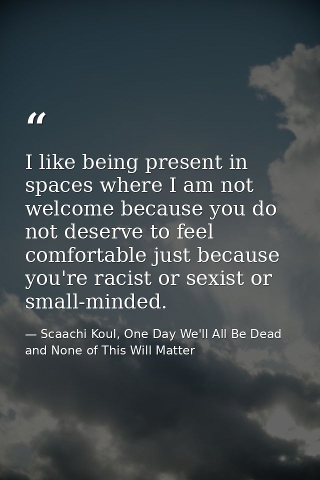 I like being present in spaces where I am not welcome because you do not deserve to feel comfortable just because you're — Scaachi Koul, One Day We'll All Be Dead and None of This Will Matter