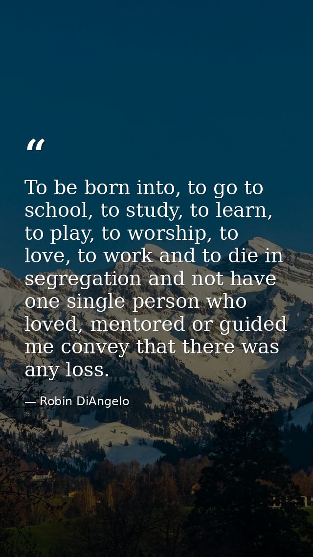 To be born into, to go to school, to study, to learn, to play, to worship, to love, to work and to die in segregation an — Robin DiAngelo