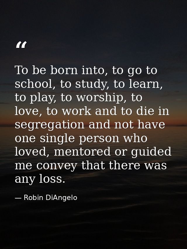 To be born into, to go to school, to study, to learn, to play, to worship, to love, to work and to die in segregation an — Robin DiAngelo
