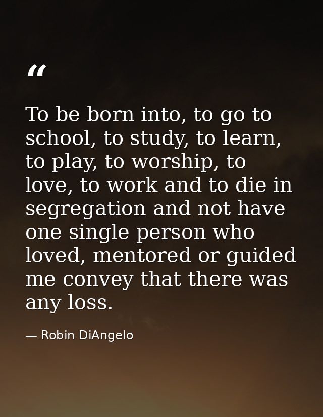 To be born into, to go to school, to study, to learn, to play, to worship, to love, to work and to die in segregation an — Robin DiAngelo