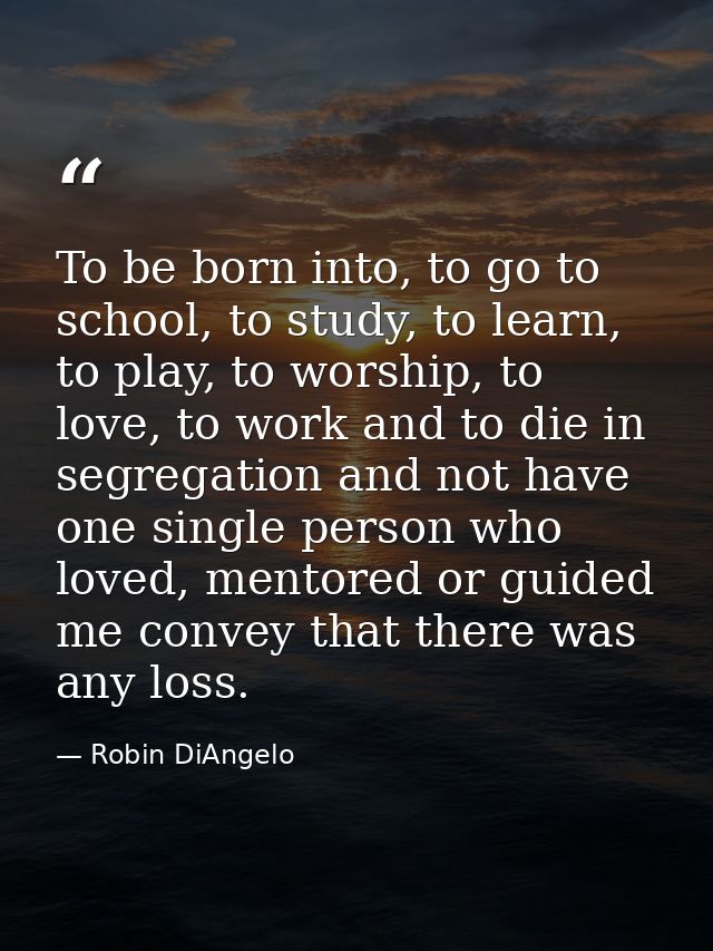 To be born into, to go to school, to study, to learn, to play, to worship, to love, to work and to die in segregation an — Robin DiAngelo