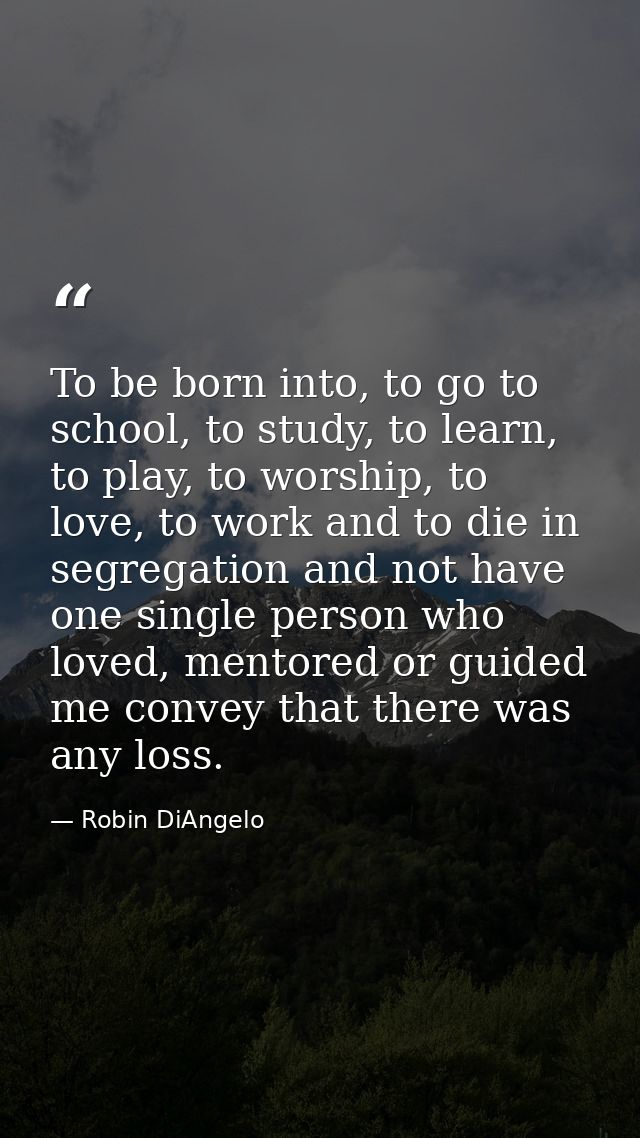 To be born into, to go to school, to study, to learn, to play, to worship, to love, to work and to die in segregation an — Robin DiAngelo