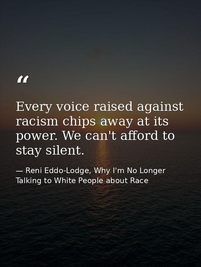 Every voice raised against racism chips away at its power. We can't afford to stay silent. — Reni Eddo-Lodge, Why I'm No Longer Talking to White People about Race