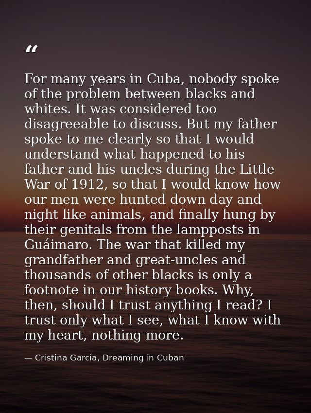 For many years in Cuba, nobody spoke of the problem between blacks and whites. It was considered too disagreeable to dis — Cristina García, Dreaming in Cuban