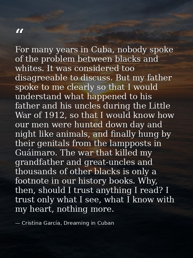 For many years in Cuba, nobody spoke of the problem between blacks and whites. It was considered too disagreeable to dis — Cristina García, Dreaming in Cuban
