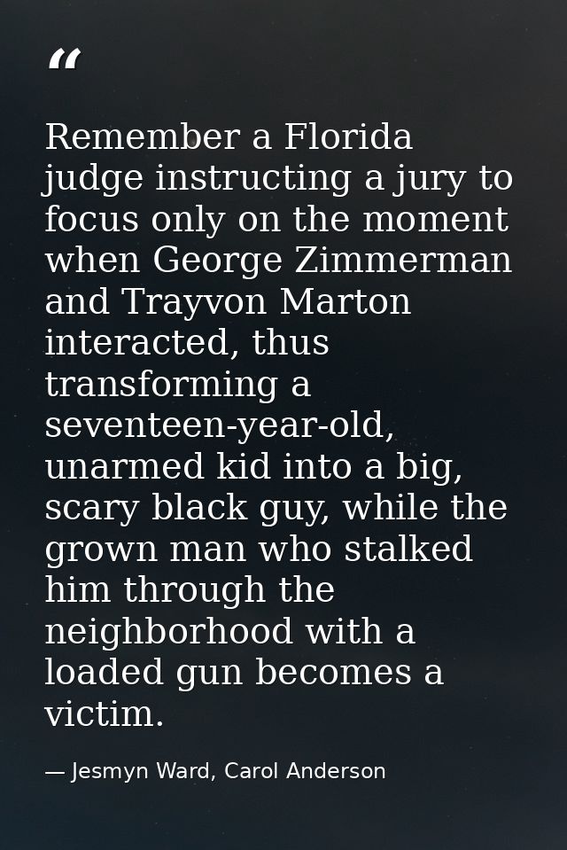 Remember a Florida judge instructing a jury to focus only on the moment when George Zimmerman and Trayvon Marton interac — Jesmyn Ward, Carol Anderson