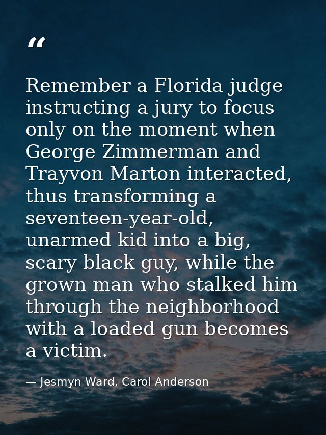 Remember a Florida judge instructing a jury to focus only on the moment when George Zimmerman and Trayvon Marton interac — Jesmyn Ward, Carol Anderson