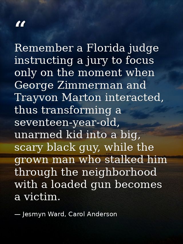 Remember a Florida judge instructing a jury to focus only on the moment when George Zimmerman and Trayvon Marton interac — Jesmyn Ward, Carol Anderson