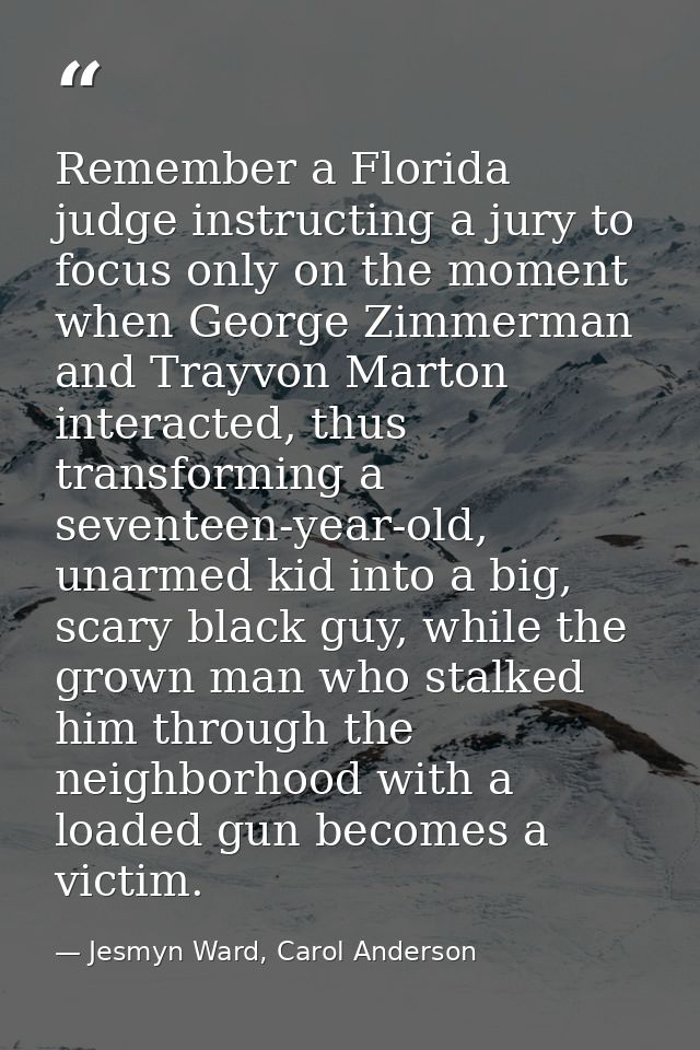 Remember a Florida judge instructing a jury to focus only on the moment when George Zimmerman and Trayvon Marton interac — Jesmyn Ward, Carol Anderson