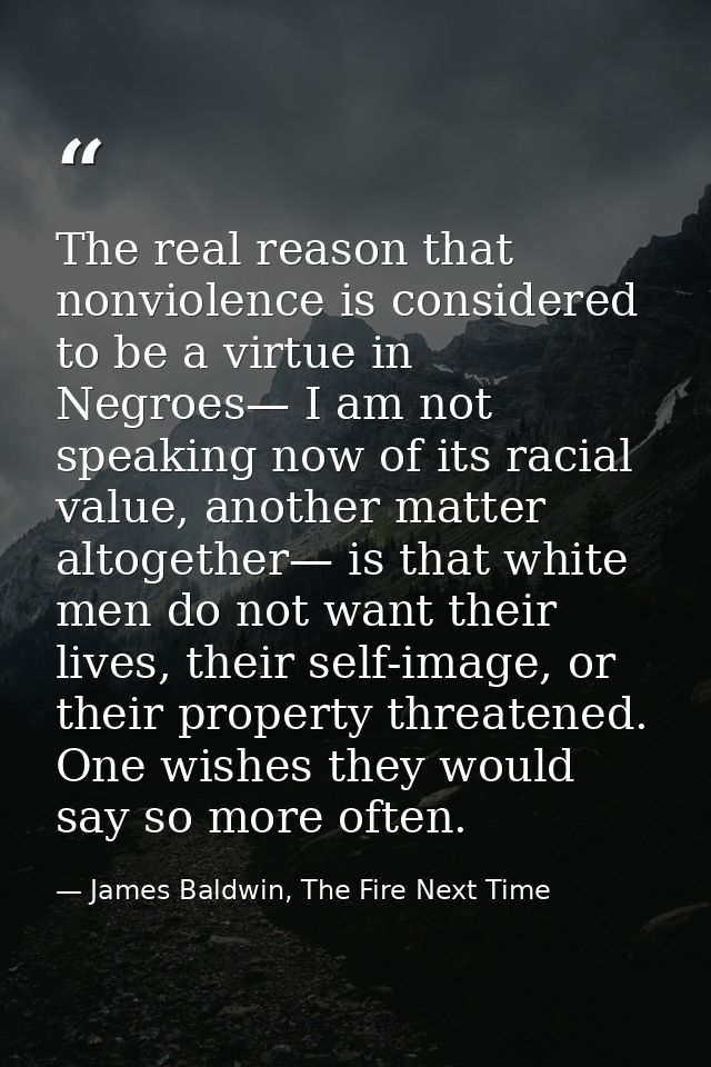 The real reason that nonviolence is considered to be a virtue in Negroes— I am not speaking now of its racial value, ano — James Baldwin, The Fire Next Time
