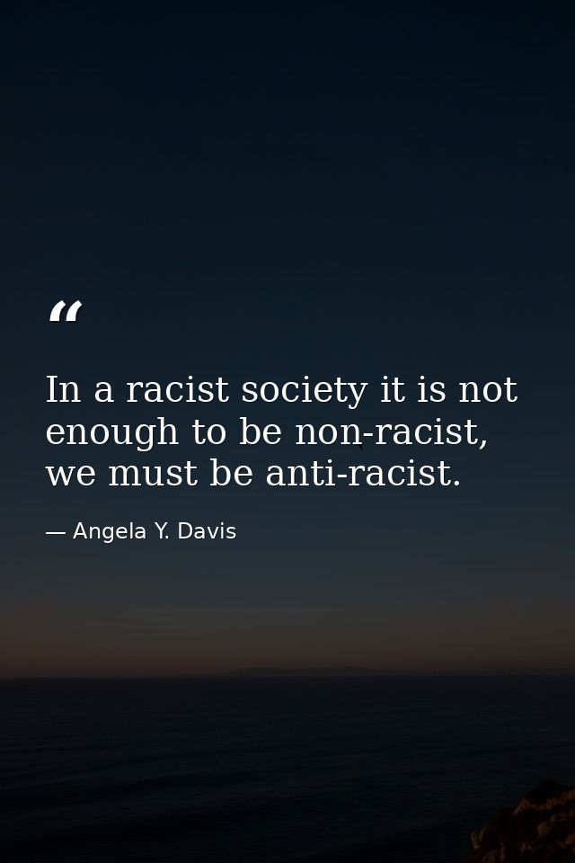 In a racist society it is not enough to be non-racist, we must be anti-racist. — Angela Y. Davis