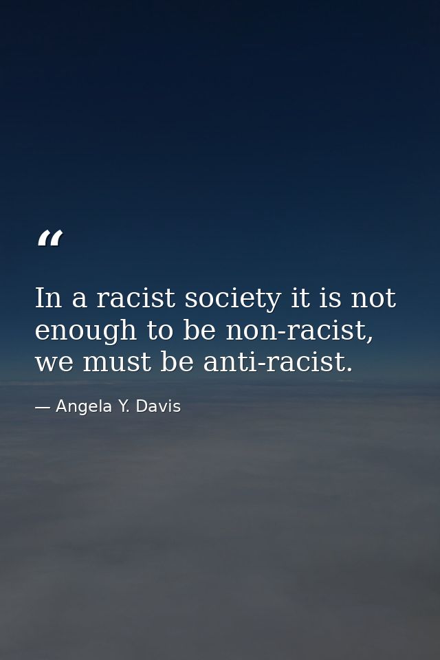 In a racist society it is not enough to be non-racist, we must be anti-racist. — Angela Y. Davis