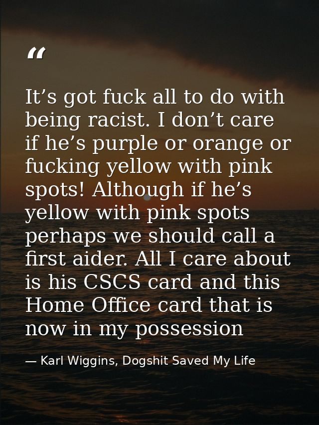 It’s got fuck all to do with being racist. I don’t care if he’s purple or orange or fucking yellow with pink spots! Alth — Karl Wiggins, Dogshit Saved My Life