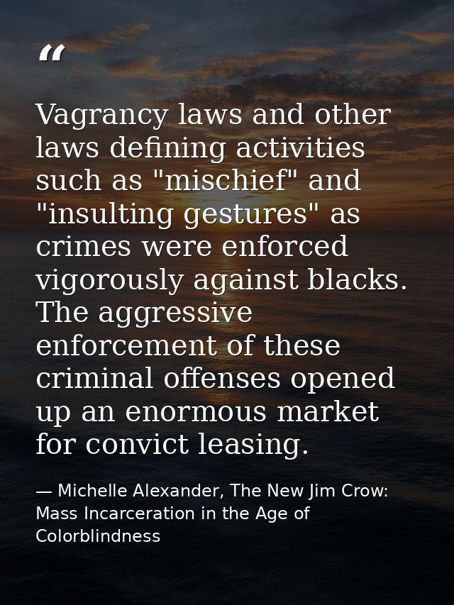 Vagrancy laws and other laws defining activities such as "mischief" and "insulting gestures" as crimes were enforced vig — Michelle Alexander, The New Jim Crow: Mass Incarceration in the Age of Colorblindness