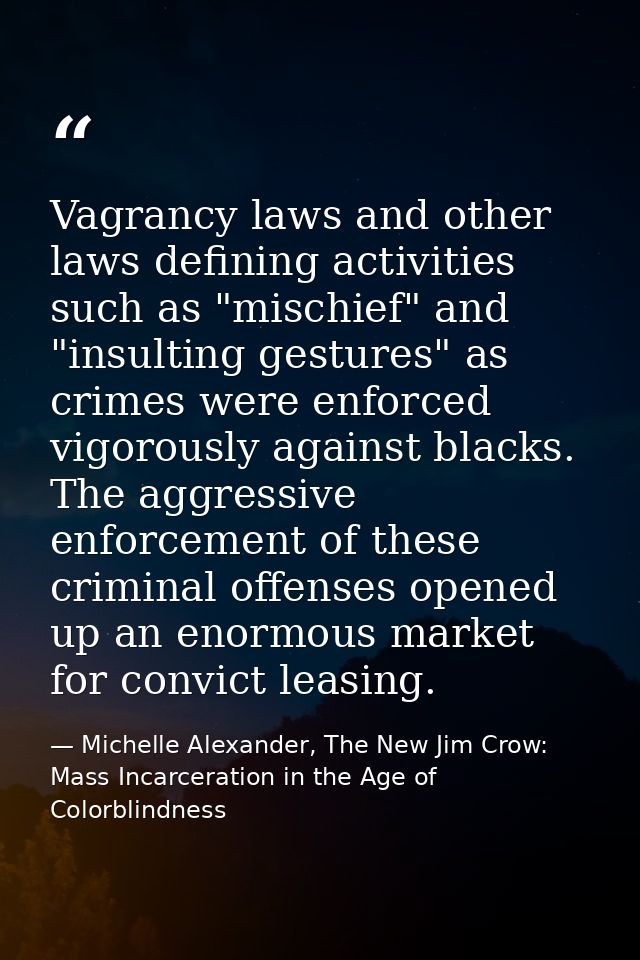 Vagrancy laws and other laws defining activities such as "mischief" and "insulting gestures" as crimes were enforced vig — Michelle Alexander, The New Jim Crow: Mass Incarceration in the Age of Colorblindness