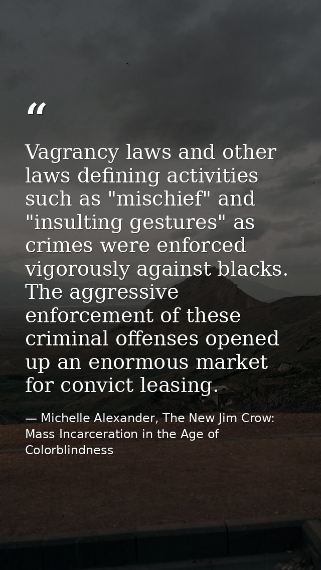 Vagrancy laws and other laws defining activities such as "mischief" and "insulting gestures" as crimes were enforced vig — Michelle Alexander, The New Jim Crow: Mass Incarceration in the Age of Colorblindness