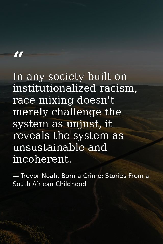 In any society built on institutionalized racism, race-mixing doesn't merely challenge the system as unjust, it reveals  — Trevor Noah, Born a Crime: Stories From a South African Childhood
