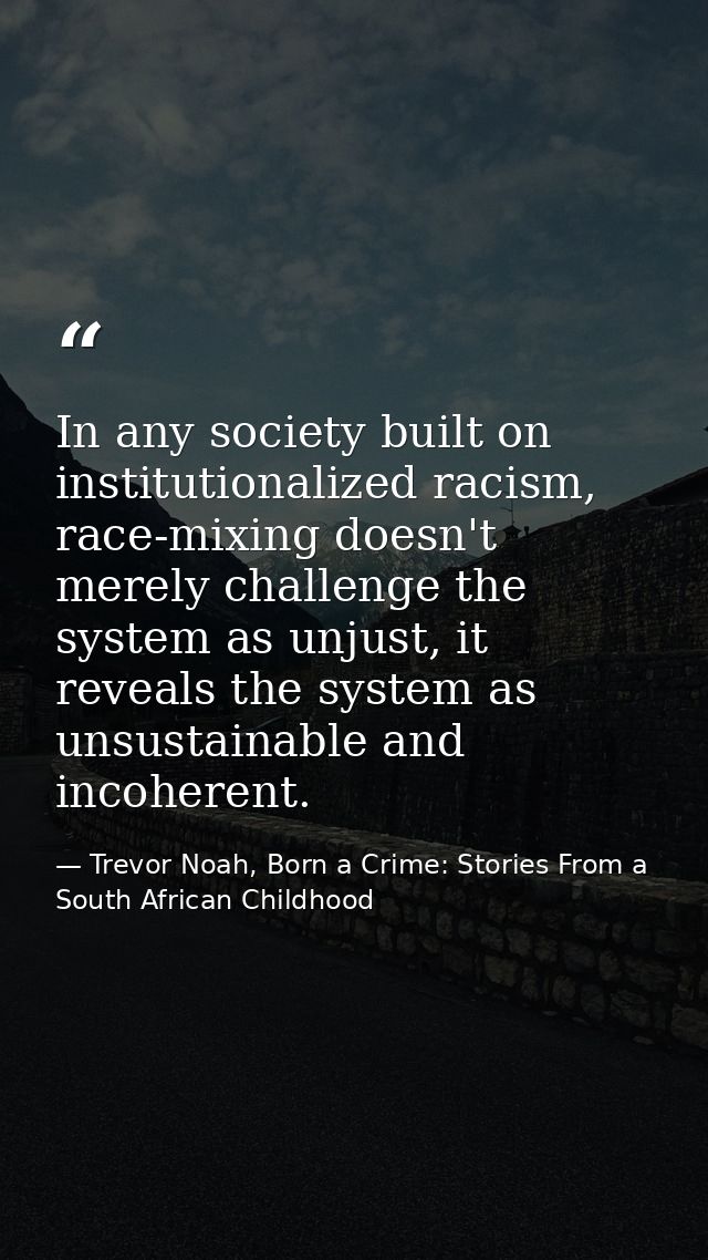 In any society built on institutionalized racism, race-mixing doesn't merely challenge the system as unjust, it reveals  — Trevor Noah, Born a Crime: Stories From a South African Childhood