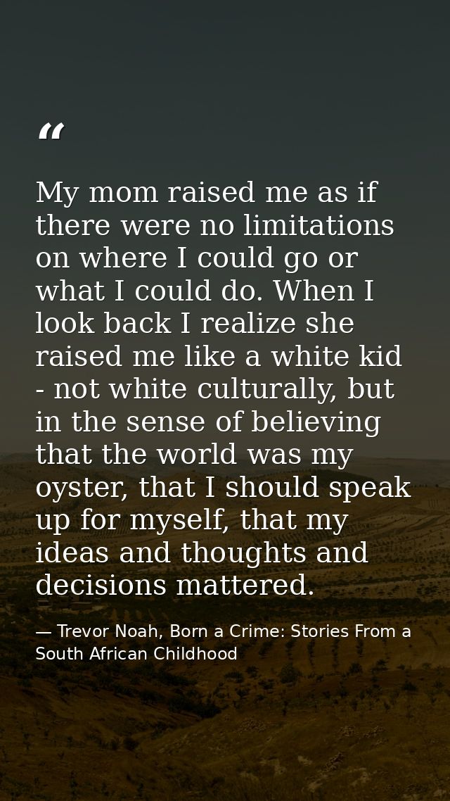 My mom raised me as if there were no limitations on where I could go or what I could do. When I look back I realize she  — Trevor Noah, Born a Crime: Stories From a South African Childhood