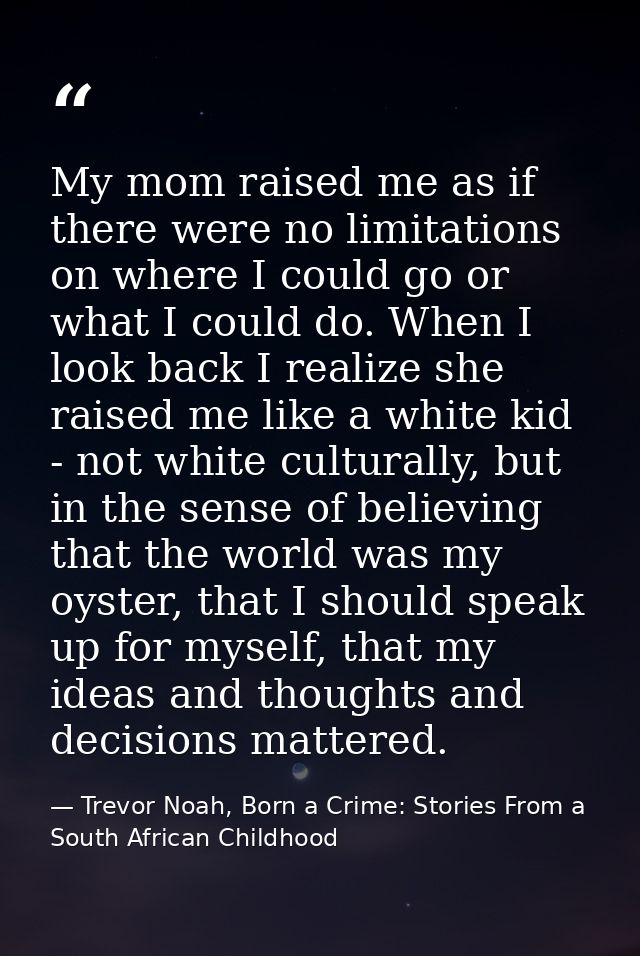 My mom raised me as if there were no limitations on where I could go or what I could do. When I look back I realize she  — Trevor Noah, Born a Crime: Stories From a South African Childhood