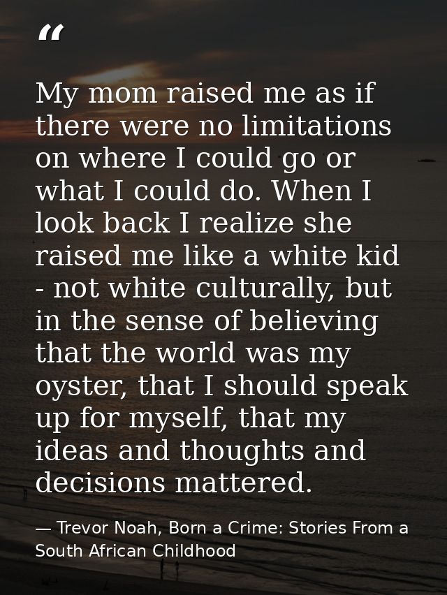 My mom raised me as if there were no limitations on where I could go or what I could do. When I look back I realize she  — Trevor Noah, Born a Crime: Stories From a South African Childhood