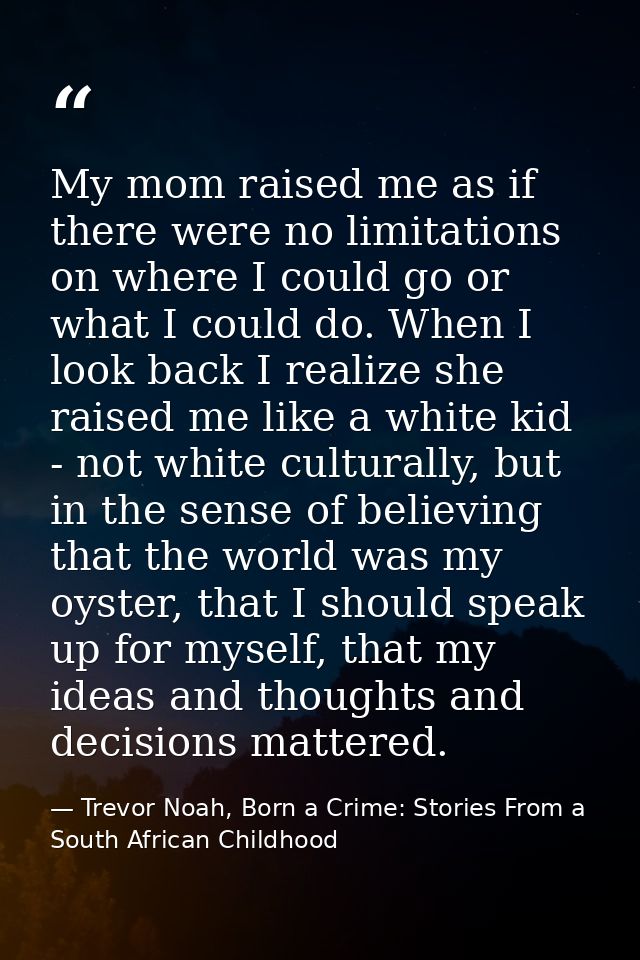 My mom raised me as if there were no limitations on where I could go or what I could do. When I look back I realize she  — Trevor Noah, Born a Crime: Stories From a South African Childhood