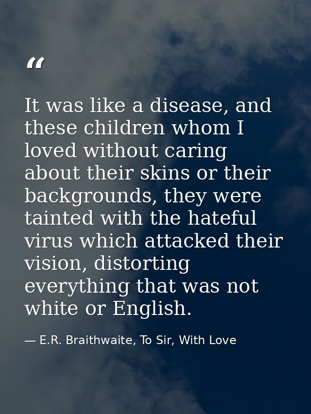 It was like a disease, and these children whom I loved without caring about their skins or their backgrounds, they were  — E.R. Braithwaite, To Sir, With Love