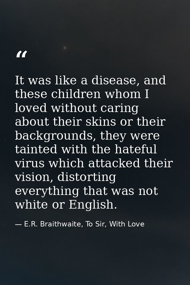 It was like a disease, and these children whom I loved without caring about their skins or their backgrounds, they were  — E.R. Braithwaite, To Sir, With Love